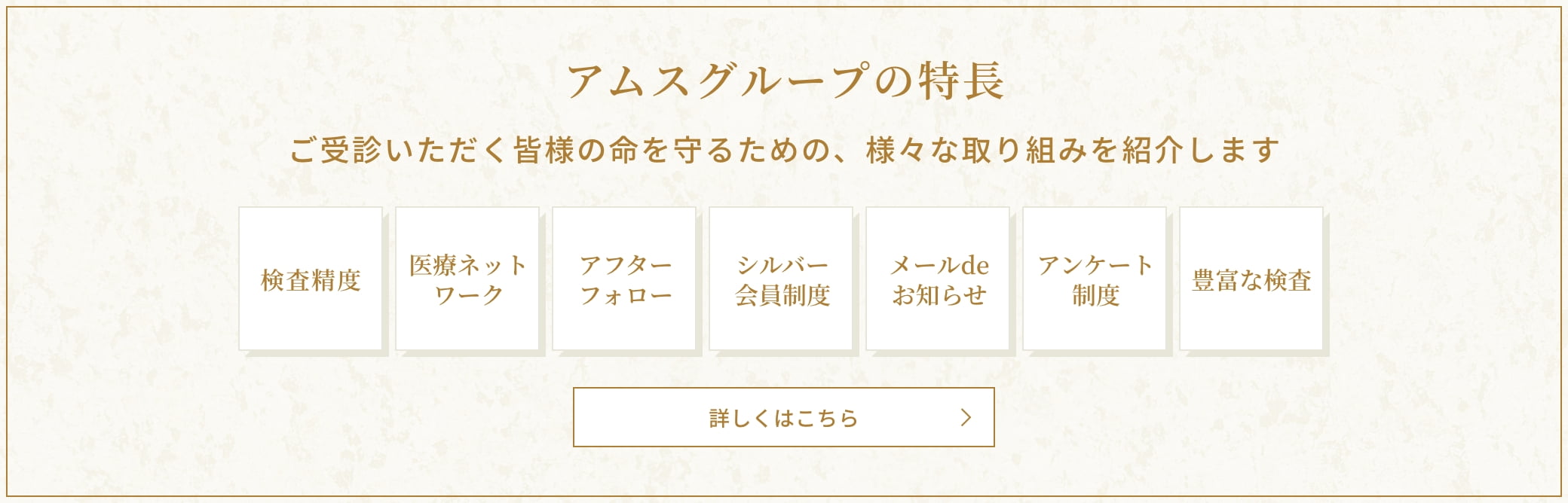 アムスグループの特長 ご受診いただく皆様の命を守るための、様々な取り組みを紹介します 検査精度、医療ネットワーク、アフターフォロー、シルバー会員制度、メールdeお知らせ、アンケート制度、豊富な検査 詳しくはこちら