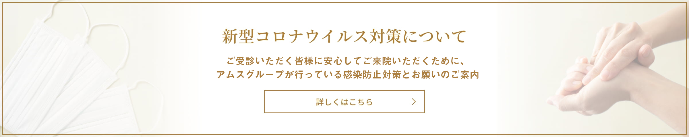 新型コロナウイルス対策について 皆様に安心してご来院いただくために、アムスグループが行っている感染防止対策とお願いのご案内 詳しくはこちら