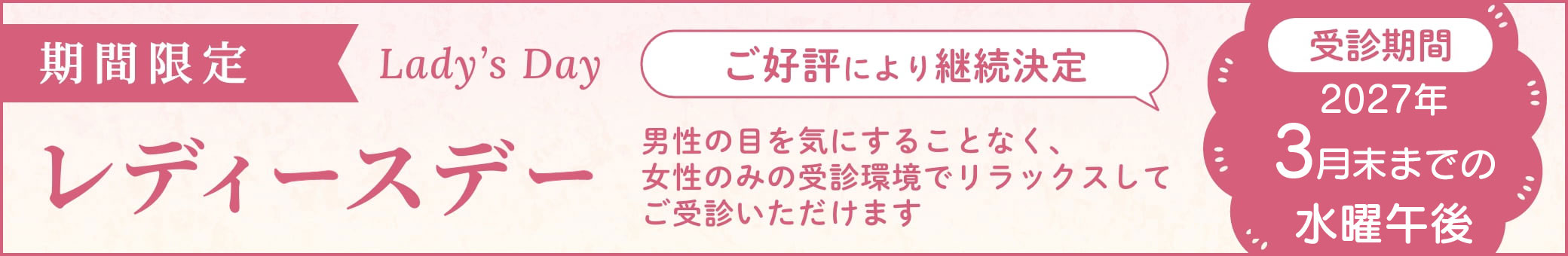 期間限定 レディースデー 男性の目を気にすることなく、女性のみの受診環境でリラックスしてご受診いただけます ご好評により継続決定 受診期間 2021年3月〜2022年3月末 水曜午後